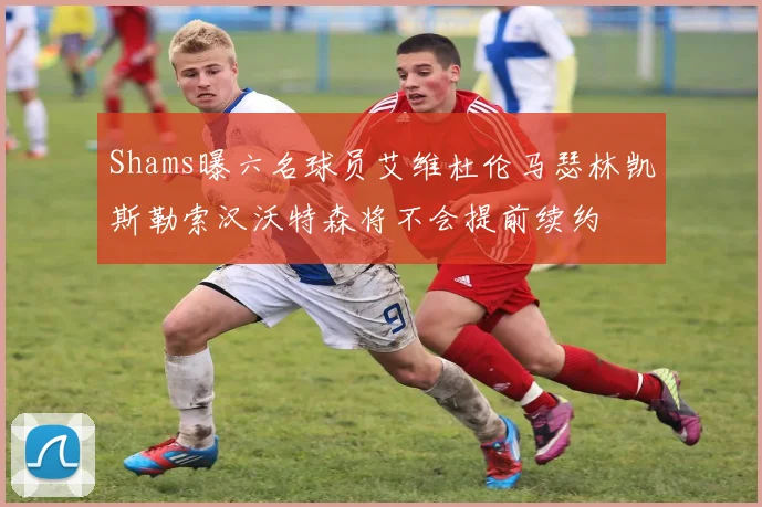 Shams曝六名球员艾维杜伦马瑟林凯斯勒索汉沃特森将不会提前续约