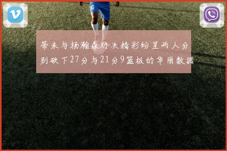 蒂米与杨瀚森对决精彩纷呈两人分别砍下27分与21分9篮板的华丽数据