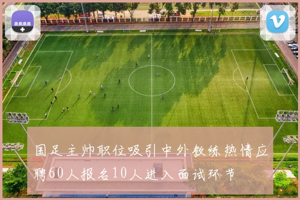 国足主帅职位吸引中外教练热情应聘60人报名10人进入面试环节