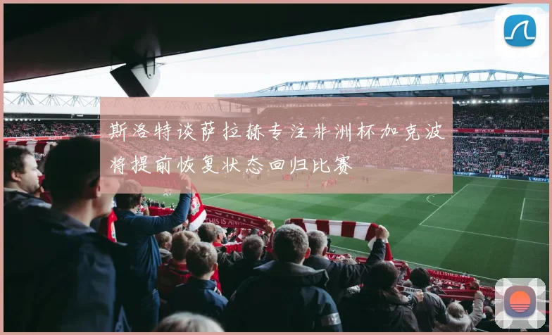 斯洛特谈萨拉赫专注非洲杯加克波将提前恢复状态回归比赛